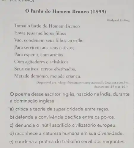 0 fardo do Homem Branco (1899)
Rudyard Kipling
Tomai o fardo do Homem Branco
Envia teus melhores filhos
Vão, condenem seus filhos ao exílio
Para servirem aos seus cativos;
Para esperar, com arreios
Com agitadores e selváticos
Seus cativos, servos obstinados,
Metade demônio metade criança.
Disponivel em: chttp mporancauls.blogspot.com.br>
Acesso cm: 25 mar 2014
Opoema desse escritor inglês nascido na India , durante
a dominação inglesa
a) critica a teoria da superioridade entre raças.
b) defende a convivência pacifica entre os povos.
c) denuncia o inútil sacrifício civilizatório europeu.
d) reconhece a natureza humana em sua diversidade.
e) condena a prática do trabalho servil dos migrantes.