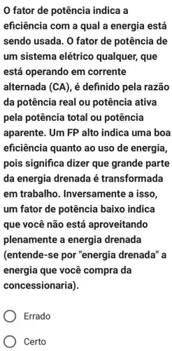 0 fator de potência indica a
eficiência com a qual a energia está
sendo usada. 0 fator de potência de
um sistema elétrico qualquer , que
está operando em corrente
alternada (CA), é definido pela razão
da potência real ou potência ativa
pela potência total ou potência
aparente. Um FP alto indica uma boa
eficiência quanto ao uso de energia,
pois significa dizer que grande parte
da energia drenada é transformada
em trabalho . Inversamente a isso,
um fator de potência baixo indica
que você não está aproveitando
plenamente a energia drenada
(entende-se por "energia drenada" a
energia que você compra da
concessionaria).
Errado
Certo