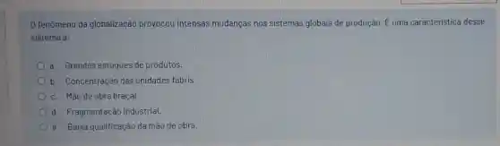 0 fenômeno da globalização provocou intensas mudanças nos sistemas globais de produção. dot (E) uma caracteristica desse
sistema a:
a. Grandes estoques de produtos.
b. Concentração das unidades fabris.
c. Mào de obra braçal.
d. Fragmentação industrial.
e. Baixa qualificaçào da mão de obra.