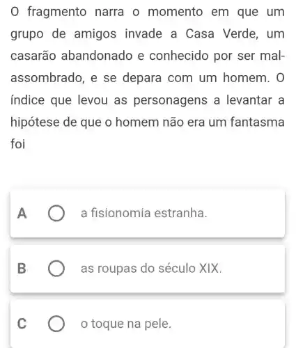 0 fragmento narra o momento em que um
grupo de amigos invade a Casa Verde, um
casarão abandonado e conhecido por ser mal-
assombrado , e se depara com um homem. 0
indice que levou as personagens a levantar . a
hipótese de que o homem não era um fantasma
foi
a fisionomia estranha.
as roupas do século XIX.
toque na pele.