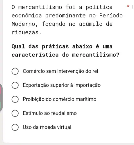 0 merca ntil ismo foi a polít ica
econômica predominante no Período
Moderno , focando no acúmulo de
rique zas.
Qual das pr áticas abaixo é uma
carac terística do merca ntilismo?
Comércio sem intervenção do rei
Exportação superior à importação
Proibição do comércio marítimo
Estímulo ao feudalismo
Uso da moeda virtual
1