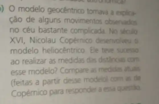 ) 0 modelo geocêntrico tomava a explica
anggue astronomical
ção de alguns movimentos observados
no céu bastante No século
XVI opérnico desenvolveu
modelo heliocêntrico. Ele teve sucesso
ao realizar as medidas das distâncias com
esse modelo? Co mpare as medidas atuais
(feitas a partir desse modelo)com as de
Copérnico para responder a essa questio