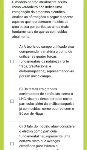 0 modelo padrão atualmente aceito
como verdadeiro não indica uma
estagnação do processo científico.
Analise as afirmações a seguir e aponte
aquelas que representam indicios de
uma busca por partículas ainda mais
fundamentais do que as conhecidas
atualmente.
A) A teoria do campo unificado visa
compreender a matéria a ponto de
unificar as quatro forças
fundamentais da natureza (forte,
fraca , gravitacional e
eletromagnética ), representando-as
por um único campo.
B) Os testes em grandes
aceleradores de partículas, como o
LHC, visam a descoberta de novas
partículas além da análise daquelas
já conhecidas , como ocorreu com o
Bóson de Higgs.
C) O fato do modelo atual considerar
elétron como partícula