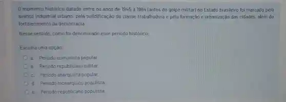 0 momento histórico datado entre os anos de 1945 a 1964 (antes do golpe militar) no Estado brasileiro foi marcado pelo
avanço industrial urbano, pela solidificação da classe trabalhadora e pela formação e urbanização das cidades, além do
fortalecimento da democracia.
Nesse sentido, como foi denominado esse periodo histórico:
Escolha uma opção:
a. Periodo comunista popular.
b. Periodo republicano militar.
c. Periodo anarquista popular.
d. Periodo monarquico populista.
e. Periodo republicano populista.