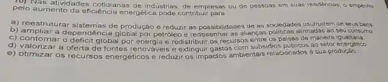 (0) Nas atividades cotidianas de indústrias, de empresas ou de pessoas em suas residências, o empenho
pelo aumento da eficiência energética pode contribuir para
b)reestruturar sistemas de produção e reduzir as possibilidades de as sociedades usufruirem de seus bens.
C)depend encia global por petróleo e as alianças politicas alinhadas ao seu consumo.
c) contornar o déficit global por energia e redistribuir os recursos entre os paises de maneira igualitária.
d) contornar oferta de fontes renováveis e extinguir gastos com subsídios ao setor energético.
e) otimizar os recursos energéticos e reduzir os impactos ambientais relacionados à sua produção.