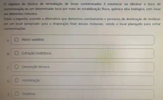 0 objetivo da técnica de remediação de áreas contaminadas é minimizar ou eliminar o risco de
contaminação de um determinado local por meio de estabilização fisica, química e/ou biológica com base
em diferentes métodos.
Sobre o exposto assinale a alternativa que denomina corretamente o processo de destinação de residuos
em um local apropriado para a disposição final desses materiais , sendo o local planejado para evitar
contaminações.
Aterro sanitário.
square 
Dessorção térmica.
Imobilização
Biopilhas