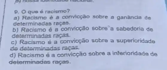 0. Oque 6 racismo?
a) Racismo é a convicção sobre a ganǎncia de
determinedes repos.
b) Racismo é 8 'convioção sobre'a sabedoria de
determinadas races.
c) Racismo é a convicção sobre a superioridade
de determinatios races.
d) Racismo é a convicção sobre a inferioridade de
determina das raças.