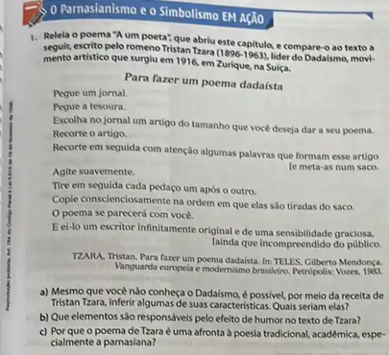 0 Parnasianismo e o Simbolismo EM Ação
1. Relela o poema "A um poeta", que abriu este capitulo, e compare -o ao texto a
seguir, escrito pelo romeno Tristan Tzara
(1896-1963) lider do Dadaismo, movi-
mento artistico que surgiu em 1916, em Zurique na Suiça.
Pegue um jornal.
Para fazer um poema dadaista
Pegue a tesoura.
Escolha no jornal um artigo do tamanho que vocé deseja dar a seu poema.
Recorte o artigo.
Recorte em sequida com atenção algumas palavras que formam esse artigo
le meta-as num saco.
Agite suavemente.
Tire em seguida cada pedaço um após o outro.
Copie conscienciosamente na ordem em que clas são tiradas do saco.
poema se parecerá com voce.
E ei-lo um escritor infinitamente original e de uma sensibilidade graciosa.
lainda que incompreendido do publico.
TZARA, Tristan. Para fazer um poema dadaista. In:TELES, Gilberto Mendonça.
Vanguarda europeia e modernismo brasileiro. Petrópolis:
a) Mesmo que vocé não conheça o Dadaismo é possivel, por melo da receita de
Tristan Tzara, inferir algumas de suas caracteristicas. Quais seriam elas?
b) Que elementos são responsáveis pelo efeito de humor no texto de Tzara?
c) Porque o poema de Tzara é uma afronta à poesia tradicional acadêmica, espe-
cialmente a parnasiana?