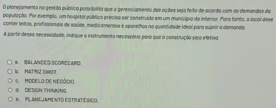 0 planejamento na gestão pública possibilita que o gerenciamento das ações seja feito de acordo com as demandas da
população. Por exemplo, um hospital público precisa ser construido em um município do interior. Para tanto , o local deve
conterleitos, profissionais de satide, medicamentos e aparelhos na quantidade ideal para suprir a demanda.
A partir dessa necessidade indique o instrumento necessario para que a construção seja efetiva.
a. BALANCED SCORECARD
b. MATRIZ SWOT
c. MODELO DE NEGÓCIO.
d. DESIGN THINKING
e. PI ANEUAMENTO ESTRATEGICO.