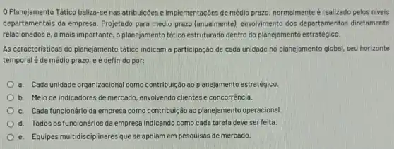 0 Planejamento Tático baliza-se nas atribuições e implementações de médio prazo: normalmente é realizado pelos niveis
departamentais da empresa Projetado para médio prazo (anualmente), envolvimento dos departamentos diretamente
relacionados e, o mais importante, o planejamento tético estruturado dentro do planejamento estratégico.
As caracteristicas do planejamento tático indicam a participação de cada unidade no planejamento global, seu horizonte
temporal é de médio prazo, e é definido por:
a. Cada unidade organizacional como contribuição ao planejamento estratégico.
b. Meio de indicadores de mercado, envolvendo clientes e concorrência.
c. Cada funcionário da empresa como contribuição ao planejamento operacional.
d. Todos os funcionários da empresa indicando como cada tarefa deve ser feita.
e. Equipes multidisciplinares que se apoiam em pesquisas de mercado.