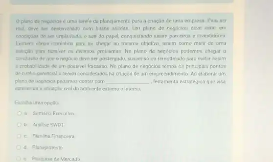 0 plano de negócios é uma tarefa de planejamento para a criação de uma empresa. Para ser
real, deve ser desenvolvido com bases sólidas. Um plano de negócios deve estar em
condiçoes de ser implantado e sair do papel,conquistando assim parceiros e investidores.
Existem vários caminhos para se chegar ao mesmo objetivo, assim como mais de uma
solução para resolver os diversos problemas. No plano de negócios podemos chegar a
conclusão de que o negócio deve ser postergado suspenso ou remodelado para evitar assim
a probabilidade de um possivel fracasso. No plano de negócios temos os principais pontos
de cunho gerencial a serem considerados na criação de um empreendimento. Ao elaborar um
plano de negocios podemos contar com __ , ferramenta estratégica que visa
apresentar a situação real do ambiente externo e interno.
Escolha uma opção:
a. Sumário Executivo
b. Análise SWOT
c. Planilha Financeira
d. Planejamento
e. Pesquisa de Mercado