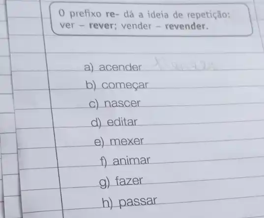 0 prefixo re- dá a ideia de repetição:
ver - rever; vender - revender.
a) acender
b) começar
c) nascer
d) editar
f) animar
h) passar