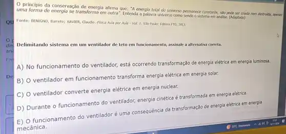 0 principio da conservação de energia afirma que:"A energia total do universo permanece constante, nào pode ser criada nem destrukta,apenas
uma forma de energia se transforma em outra". Entenda a palavra universo como sendo o sistema em análise (Adaptado)
Fonte: BENIGNO, Barreto; XAVIER Claudio. Fisica Aula por Aula-Vol. 1. Sǎo Paulo: Editora FTD, 2013.
Delimitando sistema em um ventilador de teto em funcionamento, assinale a alternativa correta.
A) No funcionamento do ventilador, está ocorrendo transformação de energia eletrica em energia luminosa.
B)
ventilador em funcionamento transforma energia elétrica em energia solar.
C)
ventilador converte energia elétrica em energia nuclear.
D) Durante o funcionamento do ventilador energia cinética é transformada em energia elétrica.
funcionamento do ventilador é uma consequência da transformação de energia elétrica em energia
mecânica.