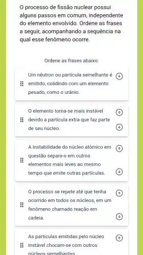 0 processo de fissão nuclear possui
alguns passos em comum , independente
do elemento envolvido. Ordene as frases
a seguir,acompanhando a sequência na
qual esse fenômeno ocorre.
Ordene as frases abaixo:
Um nêutron ou partícula semelhante é
emitido, colidindo com um elemento
pesado, como o urânio.
elemento torna-se mais instável
: devido a partícula extra que faz parte
de seu núcleo
A instabilidade do núcleo atômico em
questão separa-o em outros
elementos mais leves ao mesmo
tempo que emite outras partículas.
processo se repete até que tenha
ocorrido em todos os núcleos, em um
fenômeno chamado reação em
cadeia.
As partículas emitidas pelo núcleo
instável chocam-se com outros
núcleos semelhantes