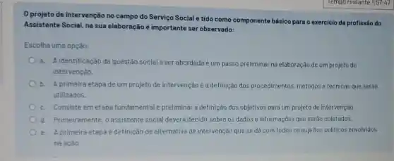 0 projeto de intervenção no campo do Serviço Social é tido como componente básico para o exercicio da profissão do
Assistente Social, na sua elaboração é importante ser observado:
Escolha uma opção:
a. A identificaçǎo da questão social a ser abordada é um passo preliminar na elaboração de um projeto de
intervençào.
b. A primeira etapa de um projeto de intervençà é a definição dos procedimentos métodos e técnicas que serào
utilizados.
c. Consiste em etapa fundamental e preliminar a definição dos objetivos para um projeto de intervenção.
d. Primeiramente o assistente social deverá decidir sobre os dados e informaçōes que serào coletados.
e. A primeira etapa é definição de alternativa de intervençào que se dá com todos os sujeitos politicos envolvidos
na açào.