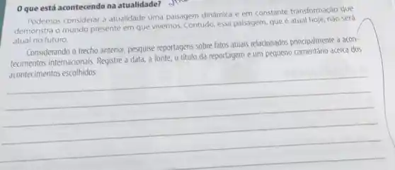 0 que está acontecendo na atualidade? Jine
Podemos considerar a atualidade uma paisagem dinâmica e em constante transformação que
demonstra o mundo presente em que vivemos. Contudo, essa paisagem, que é atual será
atual no futuro.
Considerando o trecho anterior, pesquise reportagens sobre fatos atuais relacionados principalmente a acon-
tecimentos internacionais Registre a data, a fonte, o título da reportagem e um pequeno acerca dos
__