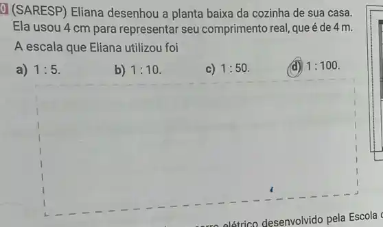 0 (SARESP)Eliana desenhou a planta baixa da cozinha de sua casa.
Ela usou 4 cm para representar seu comprimento real, que é de 4 m.
A escala que Eliana utilizou foi
a) 1:5
b) 1:10
c) 1:50
(d) 1:100
square 
olétrico desenvolvido pela Escola