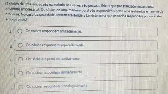 0 sócios de uma sociedade na maioria das vezes, são pessoas fisicas que por afinidade iniciam uma
atividade empresarial. Os sócios de uma maneira geral são responsáveis pelos atos realizados em nome da
empresa. No caso da sociedade comum até aonde a Lei determina que os sócios respondam por seus atos
empresariais?
Os sócios respondem limitadamente.
Os sócios respondem separadamente.
Os sócios respondem cordialmente.
Os sócios respondem ilimitadamente.
Os sócios respondem cronologicamente.