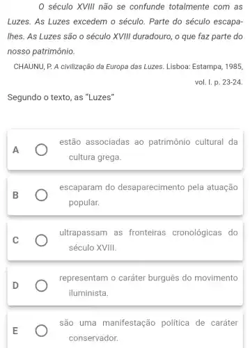 0 século XVIII não se confunde totalmente com as
Luzes. As Luzes excedem o século . Parte do século escapa-
lhes. As Luzes são o século XVIII duradouro, o que faz parte do
nosso patrimônio.
CHAUNU, P. A civilização da Europa das Luzes Lisboa: Estampa, 1985,
vol. I. p. 23-24
Segundo o texto, as "Luzes"
A
estão associadas ao patrimônio cultural da
cultura grega.
B
escaparam do desaparecimento pela atuação
popular.
C
ultrapassam as fronteiras cronológicas do
século XVIII.
D
representam o caráter burguês do movimento
iluminista.
E
são uma manifestação política de caráter
conservador.