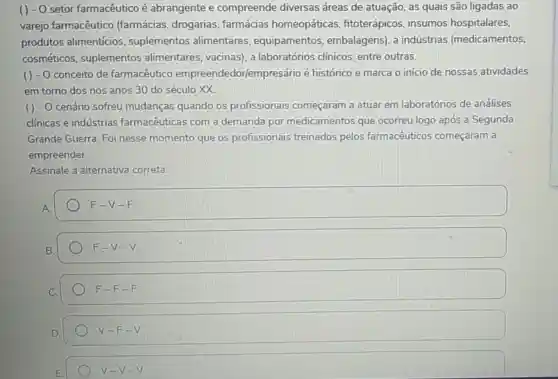 -0 setor farmacêutico é abrangente e compreende diversas áreas de atuação, as quais são ligadas ao
varejo farmacêutico (farmácias drogarias , farmácias homeopáticas fitoterápicos . insumos hospitalares,
produtos alimenticios , suplementos alimentares , equipamentos embalagens), a indústrias (medicamentos,
cosméticos suplementos alimentares vacinas), a laboratórios clínicos, entre outras.
( ) - O conceito de farmacêutico empreendedor/empresário é histórico e marca o início de nossas atividades
em torno dos nos anos 30 do século xx
( ) - O cenário sofreu mudanças quando os profissionais começaram a atuar em laboratórios de análises
clínicas e indústrias farmacêuticas com a demanda por medicamentos que ocorreu logo após a Segunda
Grande Guerra. Foi nesse momento que os profissionais treinados pelos farmacêuticos começaram a
empreender.
Assinale a alternativa correta:
F-V-F
F-V-V
F-F-F
V-F-V
V-V-V