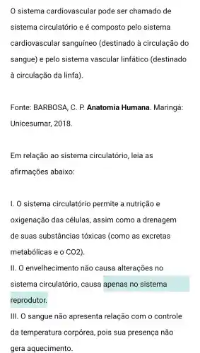 0 sistema cardiovascular pode ser chamado de
sistema circulatório e é composto pelo sistema
cardiovascular sanguíneo (destinado à circulação do
sangue ) e pelo sistema vascular linfático (destinado
à circulação da linfa).
Fonte:BARBOSA , C. P.Anatomia Humana . Maringá:
Unicesumar,2018.
Em relação ao sistema circulatório , leia as
afirmações abaixo:
1. 0 sistema circulatório permite a nutrição e
oxigenação das células , assim como a drenagem
de suas substâncias tóxicas (como as excretas
metabólicas eo CO2
II . 0 envelheciment ) não causa alterações no
sistema circulatório , causa apenas no sistema
reprodutor.
III. O sangue não apresenta relação com o controle
da temperatura corpórea , pois sua presença não
gera aquecimento.