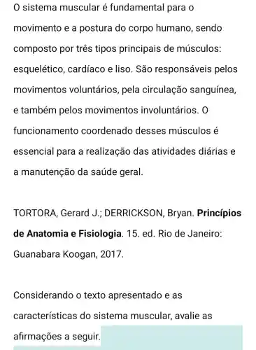 0 sistema muscular é fundamental para o
movimento e a postura do corpo humano , sendo
composto por três tipos principais de músculos:
esquelético , cardíaco e liso. São responsáveis pelos
movimentos voluntários , pela circulação sanguínea,
e também pelos movimentos involuntários . 0
funcionamento coordenado desses músculos é
essencial para a realização das atividades diárias e
a manutenção da saúde geral.
TORTORA , Gerard J.;DERRICKSO N, Bryan . Princípios
de Anatomia e Fisiologia . 15. ed. Rio de Janeiro:
Guanabara Koogan , 2017.
Considerando o texto apresentado e as
características do sistema muscular avalie as