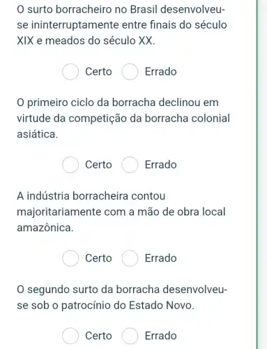 0 surto borracheiro no Brasil desenvolveu-
se ininterruptamer ite entre finais do século
XIX e meados do século XX.
Certo	Errado
primeiro ciclo da borracha declinou em
virtude da competição da borracha colonial
asiática.
Certo	Errado
A indústria borracheira contou
majoritarian nente com a mão de obra local
amazônica.
Certo . Errado
segundo surto da borracha desenvolveu-
se sob o patrocínio do Estado Novo.
Certo	Errado