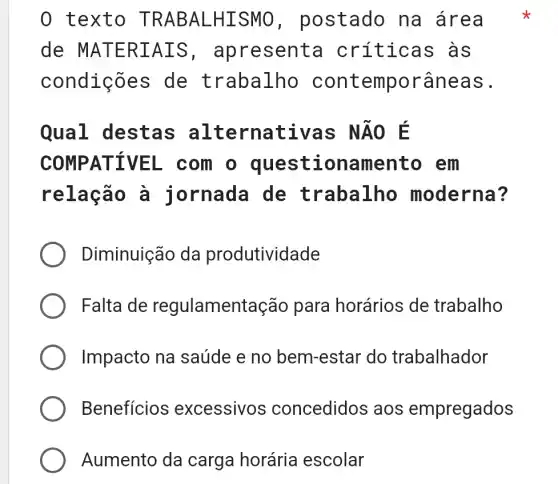 0 text O TRABAL -HIS MO, postado na área
de MATE RIAI S, apresenta I crític as as
condições de trabalho cont emporâneas.
Qual destas al ternativas NĂO E
COMPATIVEL com o questic onamento em
relação a jornada de trabalho moderna?
Diminuição da produtividade
Falta de regulament ação para horários de trabalho
Impacto na saúde e no bem-estar do trabalhador
Benefícios excessivos concedidos aos empregados
Aumento da carga horária escolar