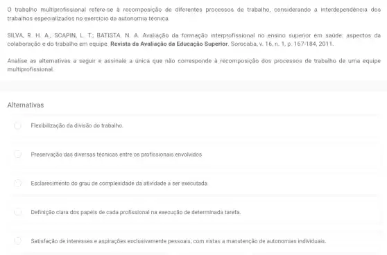 0 trabalho multiprofissional refere-se à recomposição de diferentes processos de trabalho, considerando a interdependência dos
trabalhos especializados no exercício da autonomia técnica.
SILVA, R. H. A.;SCAPIN, L. T; BATISTA . N. A. Avaliação da formação interprofissional no ensino superior em saúde:aspectos da
colaboração e do trabalho em equipe. Revista da Avaliação da Educação Superior. Sorocaba, v. 16 , n. 1, p. 167-184,2011.
Analise as alternativas a seguir e assinale a única que não corresponde à recomposição dos processos de trabalho de uma equipe
multiprofissional:
Alternativas
Flexibilização da divisão do trabalho.
Preservação das diversas técnicas entre os profissionais envolvidos.
Esclarecimento do grau de complexidade da atividade a ser executada.
Definição clara dos papéis de cada profissional na execução de determinada tarefa
Satisfação de interesses e aspirações exclusivamente pessoais, com vistas a manutenção de autonomias individuais.