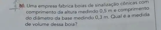 __
0. Uma empresa fabrica boias de sinalização cônicas com
comprimento da altura medindo 0,5 me comprimento
do diâmetro da base medindo 03 m. Qualé a medida
de volume dessa boia?