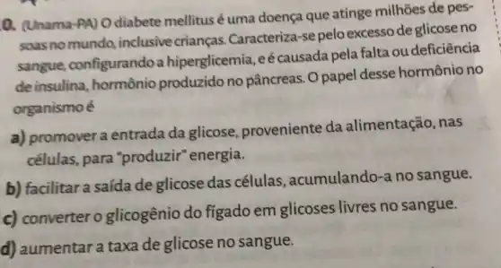 0. (Unama-PA) O diabete mellitus é uma doença que atinge milhões de pes-
soas no mundo inclusive crianças Caracteriza-se peloexcessode glicoseno
sangue configurando a hiperglicemia, eế causada pela falta ou deficiência
de insulina hormônio produzido no pâncreas. O papel desse hormônio no
organismoé
a) promover a entrada da glicose proveniente da alimentação ,nas
células, para "produzir energia.
b) facilitar a saída de glicose das células , acumulando-a no sangue.
c) converter o glicogênio do fígado em glicoses livres no sangue.
d) aumentar a taxa de glicose no sangue.