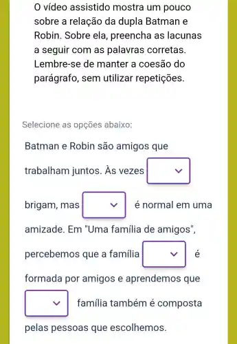 0 vídeo assistido mostra um pouco
sobre a relação da dupla Batman e
Robin . Sobre ela , preencha as lacunas
a seguir com as palavras corretas.
Lembre-se de manter a coesão do
parágrafo , sem utilizar repetições.
Selecione as opçōes abaixo:
Batman e Robin são amigos que
trabalham juntos. As vezes square 
brigam , mas square  é normal em uma
amizade . Em "Uma família de amigos",
percebemos que a família square  é
formada por amigos e aprendemos que
square  família também é composta