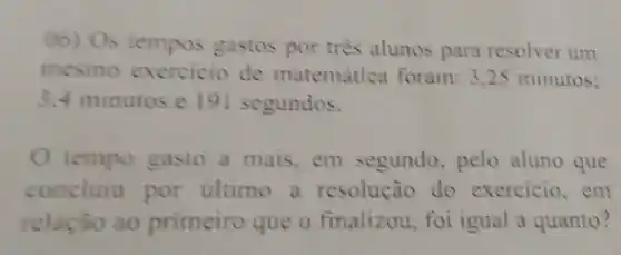 00) Os tempos gastos por três alunos para resolver um
mesmo exercicio de matemática foram: 3.25 minutos;
3.4 minutos e 19 I segundos.
tempo gasto a mais,em segundo pelo aluno que
concluiu por ultimo a resolução do exercicio . em
relação ao primeiro que o finalizou , foi igual a quanto?