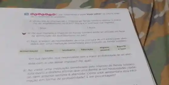 00000001 14 novamente o bose Voce sabia? da pagina ante
responds as questoes
a) Quas sho as chances de o imposto de Renda Solidario resolver o proble
Brasil? Marque e justifique sua resposta
c ) Bons
c ) Ruins
b) De que manera o Imposto de Renda Solidano pode ser utilizado em favor
da diminurido do analitabetismo no pais?
c) Veja, a seguir, as necessidades de uma crance e de um adolescente aten-
didos por uma institu cao beneficiada pelo Imposto de Renda Solidario.
Alimentaçǎo
Saude
Vestuario
Educaçáo
Higiene
pessoal
Esporte
elazer
Em sua opiniao, que necessidade tem a maior probabilidade de ser aten-
dida com o uso desse imposto? Por quê?
d) Ao visitar uma instituição beneficiada pelo Imposto de Renda Solidario.
Julia ouviu a diretord afirmar que uma dentre as seis necessidades
no item anterior sempre Como essa infor-
mação em forma de probabilidade? E em porcentagem?