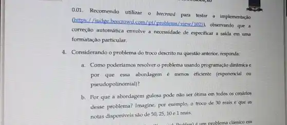 0.01. Recomendo utilizar - beecrowd para testar a implementação
(https://judge.beecrowd.com /pt/problems/view/1021), observando que a
correção automática envolve a necessidade de especificar a saída em uma
formatação particular.
4. Considerando o problema do troco descrito na questão anterior, responda:
a. Como poderíamos resolver problema usando programação dinâmica e
por que essa abordagem é menos efficiente (exponencial ou
pseudopolinomial)?
b. Por que a abordagem gulosa pode não ser ótima em todos os cenários
desse problema? Imagine por exemplo, o troco de 30 reais e que as
notas disponíveis são de
50,25,10 e 1 reais.