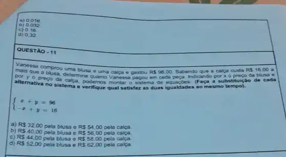 a) 0,016
d) 0,32
QUESTÃO - 11
Vanessa comprou uma blusa
e uma	e gastou RS96,00 Sabendo	a calca custa R 16.00 a
indo por x o
mais que a busa, determine quanto
em cada pera. Indicando	da blusa e por yo
preço da calca montar
sistema de	(Faça a substituição de cada
alternativa no sistema e verifique qual satisfaz as duas ig! igualdades ao mesmo tempo)
 ) x+y=96 -x+y=16 
a) R 32,00 pela blusa e RS54,00 pela calça.
b) R 40,00 pela blusa e R 56,00 pela calça.
C) R 44,00 pela blusa e R 58,00 pela calça.
d) R 52,00 pela blusa e RS62,00 pela calça.