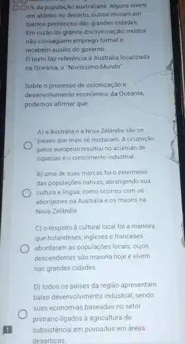 00196 da população australiana Alguns vivem
em aldelas no deserto outros moram em
bairros periféricos das grandes cidades.
Em razão da grande discriminação, muitos
não conseguem emprego formal e
recebem auxilio do governo.
texto faz referência à Austrália localizada
na Oceania, o "Novissimo Mundo".
Sobre o processo de colonização e
desenvolvimento econômico da Oceania,
podemos afirmar que:
A) a Austrália e a Nova Zelândia são os
"paises que mais se destacam. A ocupação
pelos europeus resultou no acúmulo de
riquezas e o crescimento industrial.
B) uma de suas marcas foi o exterminio
das populações nativas abrangendo sua
cultura e lingua, como ocorreu com os
aborigenes na Austrália e os maoris na
Nova Zelândia.
C) o respeito à cultural local foi a maneira
que holandeses, ingleses e franceses
abordaram as populações locais, cujos
descendentes são maioria hoje e vivem
nas grandes cidades
D) todos os países da região apresentam
baixo desenvolvimento industrial, sendo