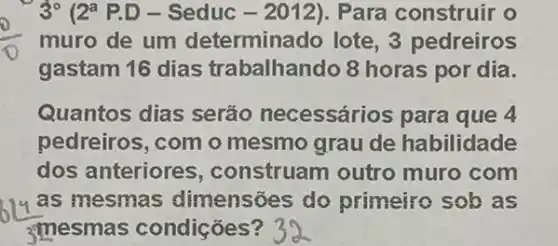 (0)/(0)
gastam 16 dias trabalhando 8 horas por dia.
3^circ  2^a P.D - Seduc - 2012). Para construir o
Quantos dias serão necessário s para que 4
pedreiros, com o mesmo grau de habilidade
dos anteriores , construam outro muro com
as mesmas dimensoes do primeiro sob as
3mesma s condições?