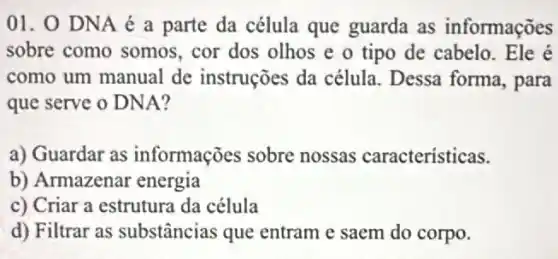 01. 0 DNA é a parte da célula que guarda as informações
sobre como somos , cor dos olhos e o tipo de cabelo . Ele é
como um manual de instruções da célula Dessa forma, para
que serve o DNA?
a) Guardar as informações sobre nossas caracteristicas.
b) Armazenar energia
c) Criar a estrutura da célula
d) Filtrar as substâncias que entram e saem do corpo.