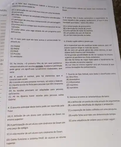 01. 0 fator que sidadapan Gabriel a tomar-se um
calouro da universidade foi
(A) a aprovação de sua irmā mais nova em uma faculdade de jornalismo.
(B) ofato de sempre ter estudado emrescolas consideradas
-normais
(C) participar de uma peça interpretando um personagem
de Down City.
(D) provar para os colegas que seu plano era possivel de ser
realizado.
(E) poder obter uma vaga através de um programa para
deficientes
02. 0 meio pelo qual ele teve acesso à universidade foi
através do
(A) ENADE
(B) ENEM
(C) PAVE
(D) ProUNI.
(E) vestibular
03. No trecho -0 primeiro filho de um casal pelotense
sempre estudou em escolas normois. A palavra sublinhada
pode gerar um significado socialmente inadequado, que
seria
(A) A escola é normal, pois há elementos que a
caracterizam assim.
(B) A escola era para pessoas normais, tal como o Gabriel.
(C) Aquela escola foi feita para pessoas que têm Síndrome
de Down. __
(D) As escolas precisam ser adaptadas para pessoas
deficientes.
(E) Há ou deveria haver escolas para pessoas como
Gabriel.
4. O assunto principal deste texto pode ser resumido pela
frase
(A) A inclusão de um aluno com sindrome de Down no
ensino superior.
(B) A participação de um aluno com sindrome de Down em
uma peça de colégio.
(C) A vida escolar de um aluno com sindrome de Down.
(D) Como funciona o sistema PAVE de acesso ao ensino
superior.
(E) 0 preconceito sofrido por quem tem sindrome de
Down.
5. O trecho "Ele é multo carismático e espontineo. 0
malor desafio é dos proprios professores, id que é uma
novidade para todos."(linha 29) indica
(A) a comprovação do preconceito
(B) a descrição da reação do jovem
(C) uma opinião do autor da matéria.
(D) um pedido dos pais de Gabriel.
(E) um fato mencionad no texto.
6. O texto supōe sobre o jovem que
(A) é impossivel que ele continue tendo sucesso,pois no
ensino superior exige-se mais dos alunos.
(B) ele será um grande gênio das artes cènicas, já que
obteve exito mesmo com limitações.
(C) há grande possibilidade de ele ter sucesso no ensino
superior já que teve nos niveis anteriores.
(D) não há meios de supor nada sobre o rendimento de
seus estudos no ensino superior.
(E) sua vida no ensino superior será um fracasso já que
possui limitações de conhecimento
7. Quanto ao tipo textual, esse texto é classificado como
(A) descritivo.
(B) dissertativo.
(C) informativo.
(D) injuntivo.
(E) narrativo.
B. Destaca-se entre as caracteristicas do texto
(A) a defesa de um ponto de vista através de argumentos
(B) a descrição detalhada de objetos e ambientes.
(C) a exposição de dados colhidos em uma pesquisa
(D) expōe fatos ocorridos em determinado tempo.
(E) uma sequência de ordens para o leitor seguir.