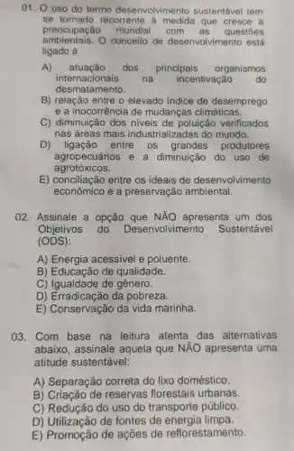 01. 0 uso do termo desenvolvimer to sustentável tem
se tornado recorrente à medida que cresce a
preocupação mundial com as questōes
ambientais.O conceito de desenvolvimento está
ligado à
A) atuação dos principais organismos
internacionais	na incentivação	do
desmatamento.
B) relação entre o elevado indice de desemprego
e a inocorrência de mudanças climáticas.
C) diminuição dos niveis de poluição verificados
nas áreas mais industrializadas do mundo.
D) ligação entre os grandes produtores
agropecuários e a diminuição do uso de
agrotóxicos.
E) conciliação entre os ideais de desenvolvimento
econômico e a preservação ambiental.
02. Assinale a opção que NĂO apresenta um dos
Objetivos do Desenvolvimento ) Sustentável
(ODS)
A) Energia acessivel e poluente.
B) Educação de qualidade.
C) Igualdade de gênero.
D) Erradicação da pobreza.
E) Conservação da vida marinha.
03. Com base na leitura atenta das alternativas
abaixo, assinale aquela que NĂO apresenta uma
atitude sustentável:
A) Separação correta do lixo doméstico.
B) Criação de reservas florestais urbanas.
C) Redução do uso do transporte público.
D) Utilização de fontes de energia limpa.
E) Promoção de ações de reflorestamento.