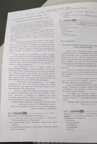 01 002
patrimdente cultural
imater
material quantitande important im povo tante para
Para entender anural e precise que voce
cultural isolado, sem dos
tentu numaner na paluagen uam o deservolvimento da
ingurgem e onde unteração com outros seres
seme hantes.
Dessa maneira, nao haveria criação de uma cultura
propria. A. falantes seres ainda que nǎo haja
persoa ndo desenvolveria a fala pois nilo ha
alteracion alguim aprender técnicas que permitam que
do melo, pois ele nunca foi modificado antes Nào
terta cerudangas acontegam. Isso mudancas representa a falta de
cultura
Essa situado é multo dificil 1.-1. pois os seres
humanos nascem e crescem em ambientes culturais. Desta
forma, eles adquirem e incorporam vários elementos que
participam da cultura onde se está inserido para o próprio
modo de viver. Nos os Internalizamos de manaira a. 05
tratar como algo quase natural.
Isso demonstra que a cultura molda as
personalidades de cada um colocando todos nos em uma
identidade cultural. Sendo assim, mesmo que um brasileiro
seja criado em outro pals, se ele tiver a noção da sua
origem, poderá desenvolver - sentimento de pertencer
sua cultura original. Isso porque cada cultura possul uma
identidade que causa o sentimento de valorização
0 patrimônio historico-cultural é um desses
elementos que faz com que as pessoas se sintam
pertencentes uma cultura e a uma comunidade. Por isso,
sua valorização é tǎo importante.
Valorizar o patrimônio historico cultural de um povo
é valorizar a identidade que forja seus cidadios. Sendo
assim, preservar a culindria as paisagens, as festas
populares tradicionais, as obras de arte e qualquer outro
elemento cultural é manter sua identidade. ()
PONTES, Márcio Miranda A importáncia de preservaro
património cultural. In: SABRA Disponivel em:
https://shre.ink/aK7A. Acesso em: 26 jul. 2023 Adaptado
para fins didáticos. Fragmento
D7 Questão 01	o
Nesse texto, o autor defende a idela de que
A) 6 essencial viajar para conhecer o patrimonio
histórico-cultural da humanidade.
B) é fundamental ajudar individuos nascidos em locais
isolados.
C) é importante preservar o patrimônio histórico-cultural
da humanidade.
SOUZA CURTE CN s
SIMUL
humanos
humanos
estudo de locais inatitives peins
Nesse terto, no treche ave participam da cultu
ie esta inserido." (4)parkgrafo), a painin
refere-ie a
A) ambientes culturais
B) obras
C) seus cidadios
D) técnicas
E) varios elementos
texto abalxo
Parece filme: primeiro teste atreo é felto em
carros voadores no laplo
Quanto mais a tecnologia avanca , mais
sho disponibiluadas no mercado Em Oita, liton
recentemente foi feito o primeiro teste com
voador ao ar livre Para as empresas de
automoveis locais, este um grande passo, visi
carros poderio ser uteis nas ilhas remota
montanhosas que salo carentes de transportes.
Qual fol a sensaçlo das pessoas que
veiculo?
Hiroshi Kirino descreveu o que sentiu ce
vibração quando o carro estava pairando, mas
bem agradivel. Ele se sentiu flutuando levem
fol perfeito.
voo fol o primeiro teste tripulado
Uma vez que fol um "sucesso", como a
beneficiar de que forma os japoneses?
Bem, a principal expectativa e torcida
velculos elétricos ou hibridos possam de
verticalmente. Isso irá aliviar - multo o con
do tráfego urbano em geral.
No Japlio, por exemplo foram
tripulados e nào tripulados bem sucedidos
no Reino Unido, a [ldots ] tecnologia está previ
2024
AGENCIATEXTY: Disponivel em https
Acesso em 17 mat
Nesse texto, no trecho - sentiu como
quando o carro estava pairando
estabelece uma relação de
A) condição
B) conformidade
C) finalidade
D) proporção
E) tempo.