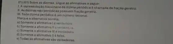 01) (01) Sobre as dizimas, julgue as afirmativas a seguir:
1. A representação fracionária da dízima periódica é chamada de fração geratriz.
II. As dízimas não periódicas possuem fração geratriz.
III. Toda dízima periódica é um número racional.
Marque a alternativa correta:
a) Somente a afirmatival é verdadeira.
b) Somente a afirmativa II é verdadeira.
c) Somente a afirmativa III é verdadeira.
d) Somente a afirmativa II é falsa.
e) Todas as afirmativas são verdadeiras.