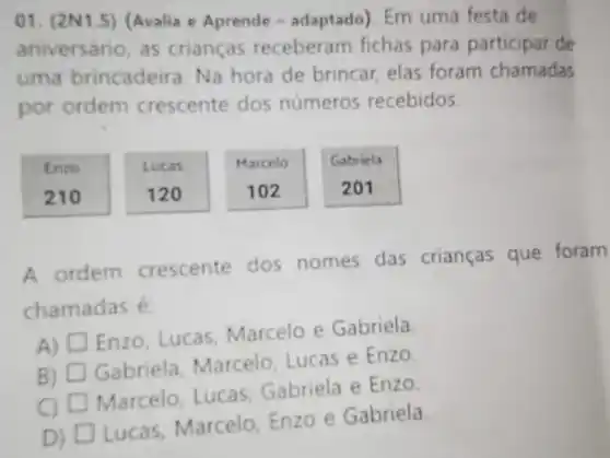 01. (2N1.5) Avalia e Aprende - adaptado) Em uma festa de
aniversário, as crianças receberam fichas para participar de
uma brincadeira. Na hora de brincar elas foram chamadas
por ordem crescente dos números recebidos.
Enzo
210
Lucas
120
Marcelo
102
Gabriela
A ordem crescente dos nomes das crianças que foram
chamadas é
A) square 
Enzo, Lucas Marcelo e Gabriela.
B) D Gabriela Marcelo, Lucas e
Enzo
Marcelo, Lucas Gabriela e
EnzO
D) D
Lucas, Marcelo Enzo e Gabriela