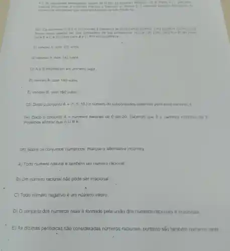 01) 35 estudantes estrangeiros vieram ao Brasi, 16 visitaram
Desses Manaus a Balvador e
numero de estudantes que visitaram Manaus ou Bao Pauto for
02) Os senhores A Be C concorriam a lideranca de certo partido politico. Para
eleitor votou apenas em dois candidatos de sun prefertncia. Howe 100 volos para A 6 B. 80 yous
para Be C e 20 votos para A. C. Em consequencia
A) venceu A, com 120 votos.
B) venceu A, com 140 votos.
C) Ae B empataram em primeiro lugar.
D) venceu B, com 140 votos
E) venceu B, com 180 votos.
03) Dado o conjunto A= 1,5,10,  o número de subconjuntos possiveis para esse conjunto e
04) Dado o conjunto A = numeros naturais de 0 até 20. Sabendo que B =nameros milliplos de
Podemos afirmar que Acup B é:
05) Sobre os conjuntos numéricos, marque a alternativa incorreta.
A) Todo número natural é também um número racional.
B) Um número racional.não pode ser irracional.
C) Todo número negativo é um número inteiro.
D) O conjunto dos números reais é formado pela união dos números racionais e irracionais.
E) As dizimas períódicas são consideradas números racionais , portanto sắo também numeros reais.