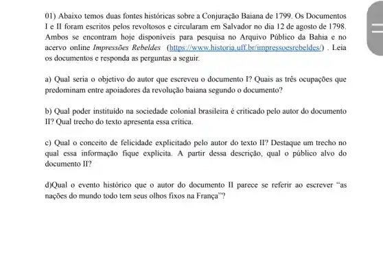 01) Abaixo temos duas fontes históricas sobre a Conjuração Baiana de 1799. Os Documentos
I e II foram escritos pelos revoltosos e circularam em Salvador no dia 12 de agosto de 1798.
Ambos se encontram hoje disponíveis para pesquisa no Arquivo Público da Bahia e no
acervo online Impressões Rebeldes (https://www historia.uff Leia
os documentos e responda as perguntas a seguir.
a) Qual seria o objetivo do autor que escreveu o documento I?Quais as tres ocupações que
predominam entre apoiadores da revolução baiana segundo o documento?
b) Qual poder instituído na sociedade colonial brasileira é criticado pelo autor do documento
II? Qual trecho do texto apresenta essa crítica.
c) Qual o conceito de felicidade explicitado pelo autor do texto II? Destaque um trecho no
qual essa informação fique explicita. A partir dessa descrição, qual o público alvo do
documento II?
d)Qual o evento histórico que o autor do documento II parece se referir ao escrever "as
nações do mundo todo tem seus olhos fixos na França"?