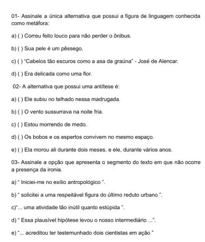 01- Assinale a única alternativa que possui a figura de linguagem conhecida
como metáfora:
a) ( ) Correu feito louco para não perder o ônibus.
b) ( ) Sua pele é um pêssego.
c) ( ) "Cabelos tão escuros como a asa da graúna" - José de Alencar.
d) ( ) Era delicada como uma flor.
02- A alternativa que possui uma antitese é:
a) ( ) Ele subiu no telhado nessa madrugada.
b) ( ) O vento sussurrava na noite fria.
c) ( ) Estou morrendo de medo.
d) ( ) Os bobos e os espertos convivem no mesmo espaço.
e) ( ) Ela morou ali durante dois meses, e ele, durante vários anos.
03- Assinale a opção que apresenta o segmento do texto em que não ocorre
a presença da ironia.
a) "Iniciei-me no exilio antropológico ".
b) " solicitei a uma respeitável figura do último reduto urbano ".
c)"... uma atividade tão inútil quanto estúpida ".