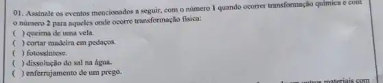 01. Assinale os eventos mencionados a seguir, com o número 1 quando ocorrer transformação química e com
numero 2 para aqueles onde ocorre transformação fisica:
() queima de uma vela.
() cortar madeira em pedaços.
() fotossintese.
() dissolução do sal na água.
() enferrujamento de um prego.