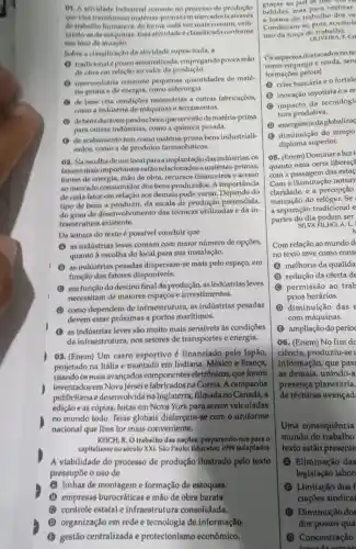 01. A atividade industrial consish no processo de produção
que visa transformar matérias-primasem mercadoria atravds
do trabalho humano e de forma cada vez mais comum, utili-
zando-se demáquinas. Fissa atividade é classificada conforme
seu foco de
Sobre a classificação da atividade supracitada, a
(1) tradicional pouco automatizada, empregando pouca mão
de obra em relação ao valor da produção.
(1) intermediária consome pequenas quantidades de maté-
ria-prima e de energia,como siderurgia.
(1) de base cria condigoes necessárias a outras fabricaçōes,
como a industria de máquinas e ferramentas.
(B) debens duráveis produz bens que servirão de matéria-prima
para outras industrias como a química pesada.
(1) de acabamento tem como matéria-prima bens industriali-
zados, como a de produtos farmacêuticos.
02. Naescolhade um local para a implantação das indústrias . os
fatores mais importantes yestão relacionados a matérias-primas,
fontes de energia, mão de obra, recursos financeiros e acesso
ao mercado consumidor dos bens produzidos. A importancia
de cada fator em relação aos demais pode variar. Depende do
tipo de bens a produzir, da escala de produção pretendida
do grau de desenvol imento das técnicas utilizadas e da in-
fraestrutura existente.
Da leitura do texto é possivel concluir que
(A) as indústrias leves contam com maior número de opções,
quanto à escolha do local para sua instalação.
(1) as indústrias pesadas dispersam-se mais pelo espaço, em
função dos fatores disponiveis.
(1) em função do destino final da produção ,asindústrias leves
necessitam de maiores espaços e investimentos.
(1) como dependem de infraestrutura, as indústrias pesadas
devem estar próximas a portos marítimos.
(1) as indústrias leves são muito mais sensiveis as condições
da infraestrutura, nos setores de transportes e energia.
03. (Enem) Um carro esportivo é financiado pelo Japão
projetado na Itália e montado em Indiana México e França,
usando os mais avançados componentes ; eletrônicos, que foram
inventadosem Nova Jérsei e fabricados na Coreia. A campanha
publicitária na Inglaterra, filmada no Canadá, a
edição e as cópias feitas em Nova York para serem veiculadas
no mundo todo. Tefas globais disfarçam-se com o uniforme
nacional que lhes for mais conveniente.
REJCH, R. O trabalho das naçBes: preparando-nos para o
capitalismo no século XXI São Paulo: Educator,1994 (adaptado)
A viabilidade do processo de produção ilustrado pelo texto
pressupōe o uso de
(A) linhas de montageme formação de estoques.
(B) empresas burocráticas e mão de obra barata.
C controle estatal infraestrutura consolidada
(1) organização em rede e tecnologia de informação
B gestão centralizada e protecionismo econômico.
graças ao just in time gos to
bebidas, mas para realizar
a forma do trabalho dos ve
Combinam-se pois, acumul
uso da força de trabalho.
F. Cri
Os aspectos destacados no te
como emprego e renda, sen
formações pelo(a)
(A) crise bancária e o fortale
(1) inovação toyotista e a re
(B) impacto da tecnologi
tura produtiva.
(1) emergênciada globaliza
(3) diminuição do tempo
diploma superior.
05. (Enem) Dominar a luzi
quanto uma certa liberaç?
com a passagem das esta
Com a iluminação noturr
claridade, e a percepção
marcação do relógio. Se
a separação tradicional e
partes do dia podem ser
SILVA PILHO, A. L.
N
Com relação ao mundo d
no texto teve como cons
(A) melhoria da qualida
(B) redução da oferta de
(C) permissão ao trab
prios horários.
(1) diminuição das
com máquinas.
(E) ampliação do perío
06. (Enem) No fim do
ciência, produziu-se
informação, que pas:
as demais, unindo-a
presença planetária.
de técnicas avançad
Uma consequência
mundo do trabalho
texto estão presente
(A) Eliminação das
legislação labor
(1) Limitação dos
ciaçōes sindicai
(C) Diminuição dos
dos postos qua
(1) Concentração
loroada saman