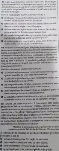 01. A atividade industrial consiste no processo de produção
que visa transformar matérias-primas em mercadoria através
do trabalho humanoe de forma cada vez mais comum, utili-
zando-se de máquinas Essa atividadeé classificada conforme
seu foco de atuacão.
Sobre a classificação da atividade supracitada, a
A tradicionalé pouco automatizada empregando pouca mão
de obra em relação ao valor da produção.
intermediária consome pequenas quantidades de maté-
ria-prima e de energia, como siderurgia.
de base cria condições necessárias a outras fabricaçōes,
como a indústria de máquinas e ferramentas.
de bensduráveis produz bens que servirão de matéria-prima
para outras indústrias, como a química pesada.
B de acabamento tem como bensindustriali-
zados, como a de produtos farmaceuticos.
02. Naescolha deum local para a implantação das indústrias, os
fatores mais importantes estão a matérias-primas,
fontes de energia mão de obra, recursos financeiros e acesso
ao mercado consumidor dos bens produzidos. A importancia
de cada fator em relação aos demais pode variar.Depende do
tipo de bens a produzir, da escala de produção pretendida,
do grau de desenvolvimento das técnicas utilizadas e da in-
fraestrutura existente.
Da leitura do texto é possivel concluir que
A A as indústrias leves contam com maior número de opções,
quanto à escolha do local para sua instalação.
as indústrias pesadas dispersam-se mais pelo espaço, em
função dos fatores disponíveis.
C emfunção do destino final da produção, as indústrias leves
necessitam de maiores espaços e investimentos.
D como dependem de infraestrutura, as indústrias pesadas
devem estar próximas a portos maritimos.
B as indústrias leves são muito mais sensiveis às condições
da infraestrutura nos setores de transportes e energia.
08. (Enem) Um carro esportivo é financiado pelo Japão,
projetado na Itália e montado em Indiana México e França,
usandoos mais avancados componentes eletrônicos, que foram
inventados em Nova Jérsei e fabricados na Coreia. A campanha
publicitária é desenvolvida na Inglaterra, filmada no Canadá, e
edição e as cópias,feitas em Nova York para serem veiculada
no mundo todo . Teias globais disfarçam-se com o uniform
nacional que thes for mais conveniente.
REICH, R. O trabalho das naçōes:preparando-nos para
capitalismo no século XXI. São Paulo: Educator,1994 (adaptade
A viabilidade do processo de produção ilustrado pelo text
pressupōe o uso de
A linhas de montageme formação de estoques.
B empresas burocráticas e mão de obra barata.
C controle estatal e infraestrutura consolidada.
D organização em rede e tecnologia de informação.